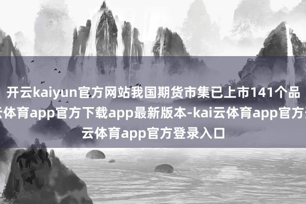 开云kaiyun官方网站我国期货市集已上市141个品种-kai云体育app官方下载app最新版本-kai云体育app官方登录入口