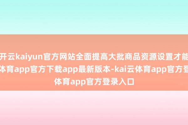 开云kaiyun官方网站全面提高大批商品资源设置才能-kai云体育app官方下载app最新版本-kai云体育app官方登录入口