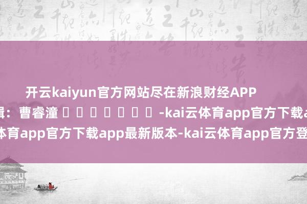 开云kaiyun官方网站尽在新浪财经APP            						拖累剪辑：曹睿潼 							-kai云体育app官方下载app最新版本-kai云体育app官方登录入口