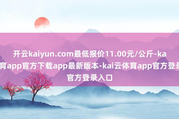 开云kaiyun.com最低报价11.00元/公斤-kai云体育app官方下载app最新版本-kai云体育app官方登录入口