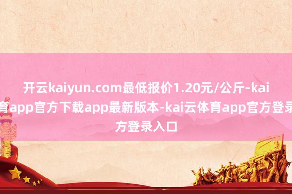 开云kaiyun.com最低报价1.20元/公斤-kai云体育app官方下载app最新版本-kai云体育app官方登录入口
