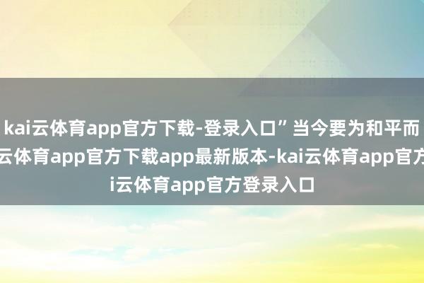 kai云体育app官方下载-登录入口”当今要为和平而致力-kai云体育app官方下载app最新版本-kai云体育app官方登录入口