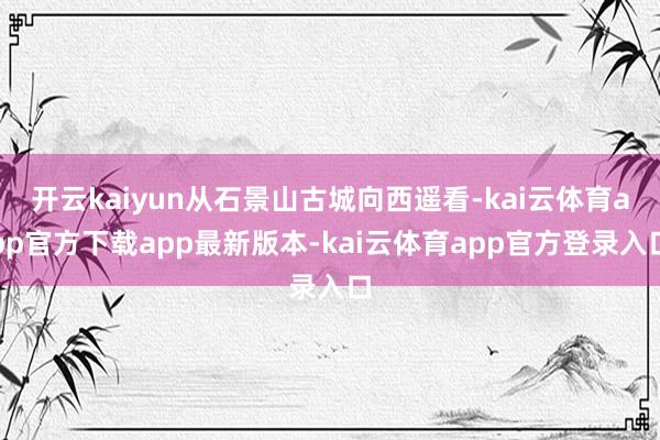 开云kaiyun从石景山古城向西遥看-kai云体育app官方下载app最新版本-kai云体育app官方登录入口