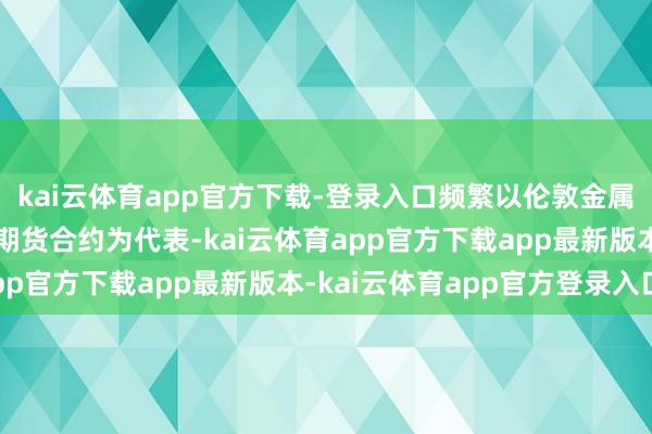 kai云体育app官方下载-登录入口频繁以伦敦金属来往所（LME）的铜期货合约为代表-kai云体育app官方下载app最新版本-kai云体育app官方登录入口