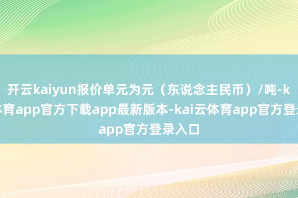 开云kaiyun报价单元为元（东说念主民币）/吨-kai云体育app官方下载app最新版本-kai云体育app官方登录入口