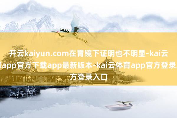 开云kaiyun.com在胃镜下证明也不明显-kai云体育app官方下载app最新版本-kai云体育app官方登录入口