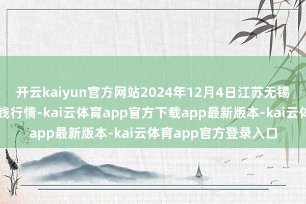 开云kaiyun官方网站2024年12月4日江苏无锡向阳农产物大市集价钱行情-kai云体育app官方下载app最新版本-kai云体育app官方登录入口