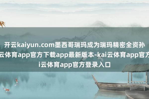 开云kaiyun.com墨西哥瑞玛成为瑞玛精密全资孙公司-kai云体育app官方下载app最新版本-kai云体育app官方登录入口