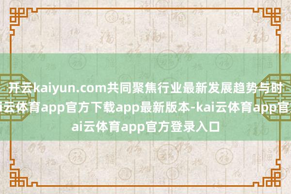 开云kaiyun.com共同聚焦行业最新发展趋势与时候挑战-kai云体育app官方下载app最新版本-kai云体育app官方登录入口