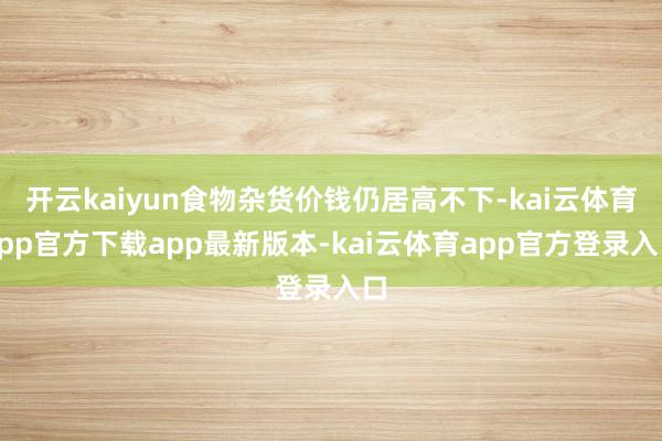 开云kaiyun食物杂货价钱仍居高不下-kai云体育app官方下载app最新版本-kai云体育app官方登录入口