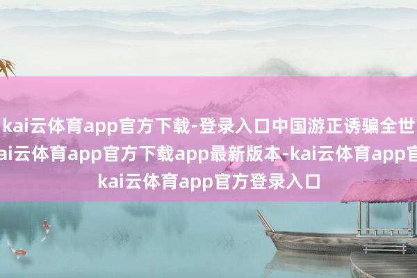 kai云体育app官方下载-登录入口中国游正诱骗全世界的眼神-kai云体育app官方下载app最新版本-kai云体育app官方登录入口