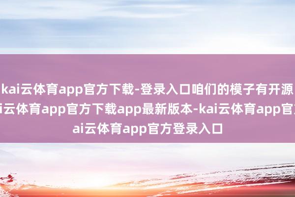 kai云体育app官方下载-登录入口咱们的模子有开源和闭源-kai云体育app官方下载app最新版本-kai云体育app官方登录入口