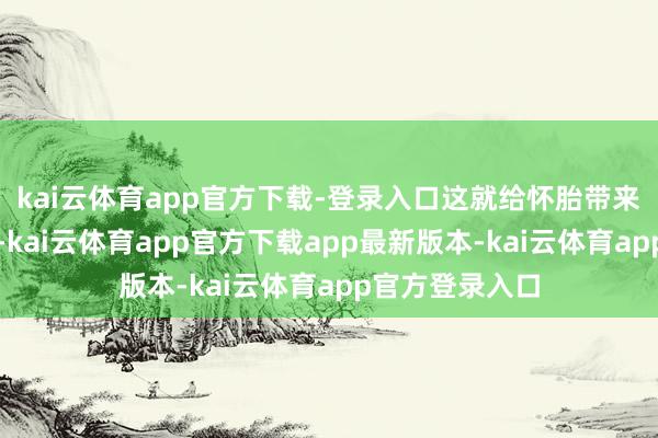 kai云体育app官方下载-登录入口这就给怀胎带来了潜在的风险-kai云体育app官方下载app最新版本-kai云体育app官方登录入口