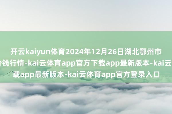 开云kaiyun体育2024年12月26日湖北鄂州市蟠龙农居品批发市集价钱行情-kai云体育app官方下载app最新版本-kai云体育app官方登录入口