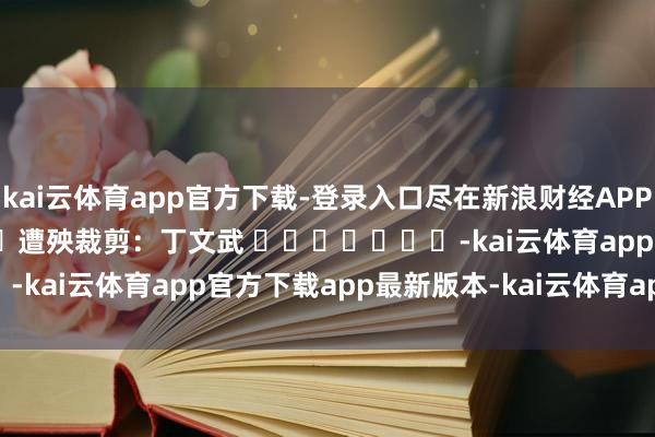 kai云体育app官方下载-登录入口尽在新浪财经APP            						遭殃裁剪：丁文武 							-kai云体育app官方下载app最新版本-kai云体育app官方登录入口