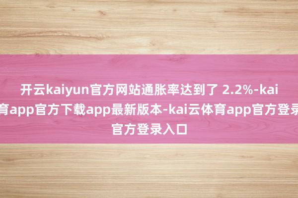 开云kaiyun官方网站通胀率达到了 2.2%-kai云体育app官方下载app最新版本-kai云体育app官方登录入口