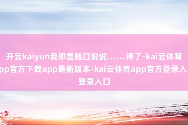 开云kaiyun我即是随口说说……得了-kai云体育app官方下载app最新版本-kai云体育app官方登录入口