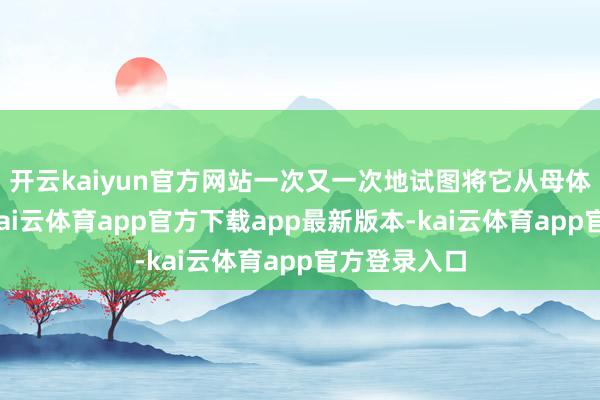 开云kaiyun官方网站一次又一次地试图将它从母体撕扯下来-kai云体育app官方下载app最新版本-kai云体育app官方登录入口