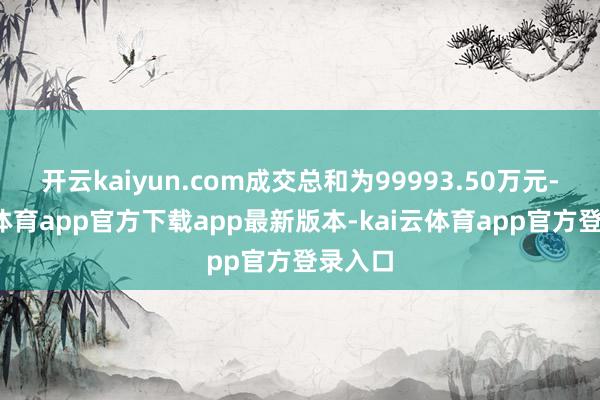 开云kaiyun.com成交总和为99993.50万元-kai云体育app官方下载app最新版本-kai云体育app官方登录入口