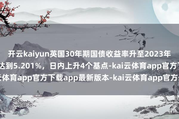 开云kaiyun英国30年期国债收益率升至2023年10月以来最高水平，达到5.201%，日内上升4个基点-kai云体育app官方下载app最新版本-kai云体育app官方登录入口