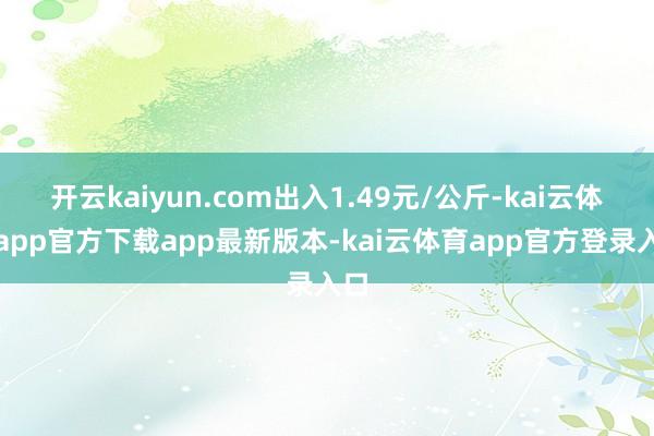 开云kaiyun.com出入1.49元/公斤-kai云体育app官方下载app最新版本-kai云体育app官方登录入口
