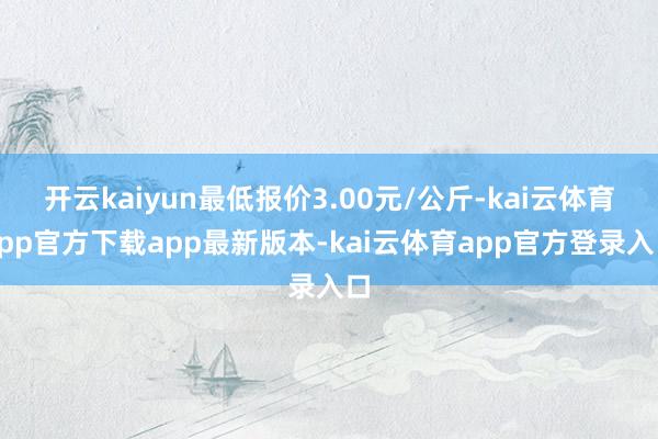 开云kaiyun最低报价3.00元/公斤-kai云体育app官方下载app最新版本-kai云体育app官方登录入口